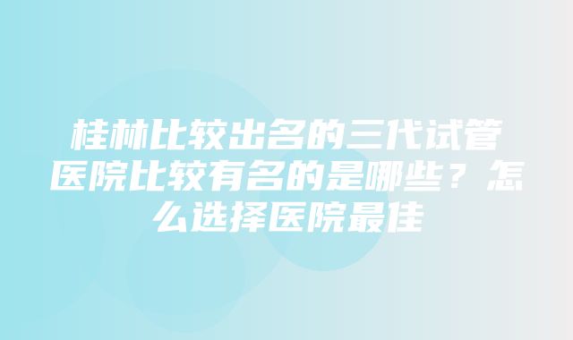 桂林比较出名的三代试管医院比较有名的是哪些？怎么选择医院最佳