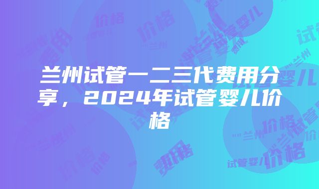 兰州试管一二三代费用分享，2024年试管婴儿价格