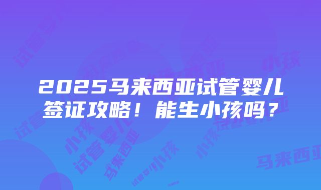 2025马来西亚试管婴儿签证攻略！能生小孩吗？