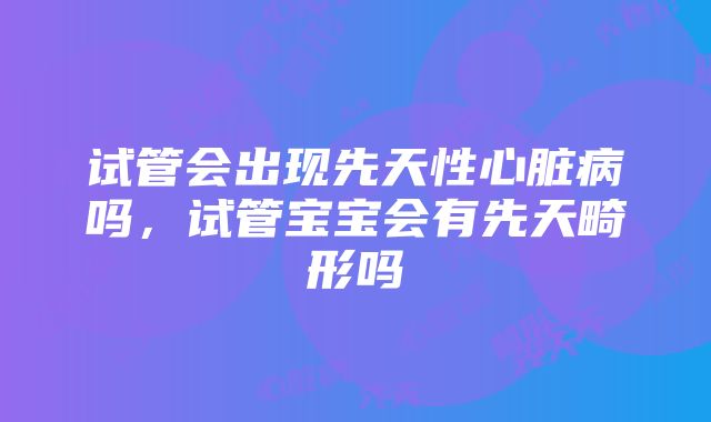 试管会出现先天性心脏病吗，试管宝宝会有先天畸形吗