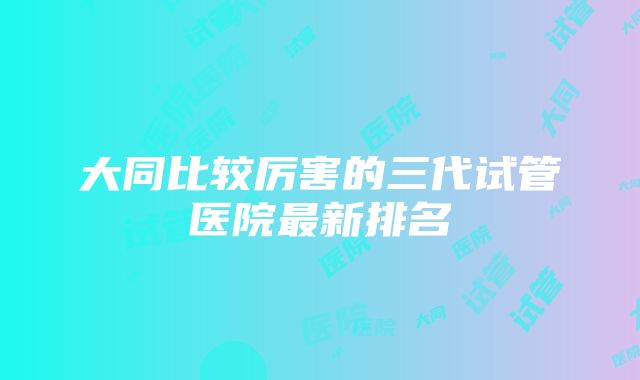 大同比较厉害的三代试管医院最新排名