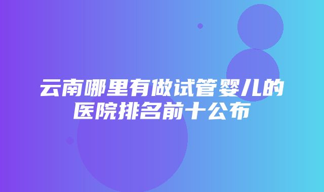 云南哪里有做试管婴儿的医院排名前十公布