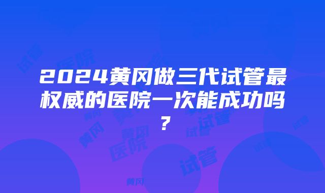 2024黄冈做三代试管最权威的医院一次能成功吗？