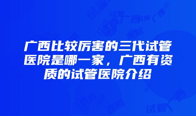 广西比较厉害的三代试管医院是哪一家，广西有资质的试管医院介绍