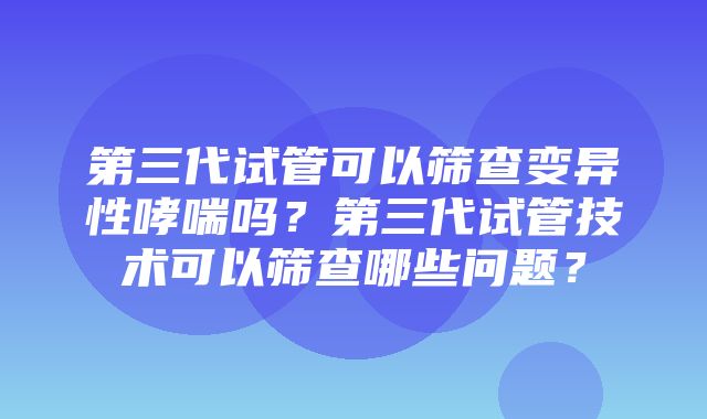 第三代试管可以筛查变异性哮喘吗？第三代试管技术可以筛查哪些问题？