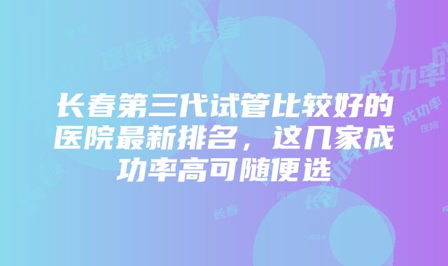 长春第三代试管比较好的医院最新排名，这几家成功率高可随便选