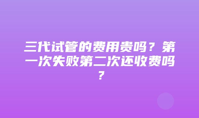 三代试管的费用贵吗？第一次失败第二次还收费吗？