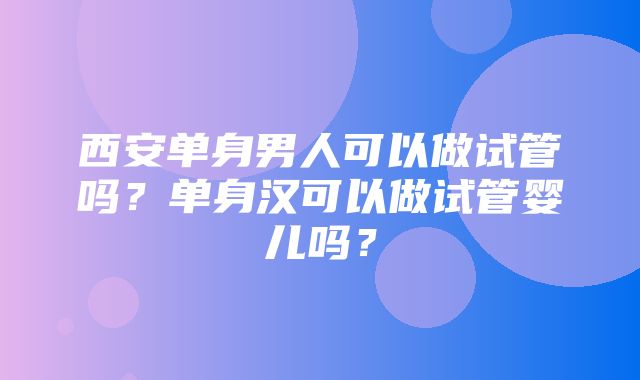 西安单身男人可以做试管吗？单身汉可以做试管婴儿吗？