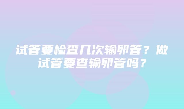 试管要检查几次输卵管？做试管要查输卵管吗？