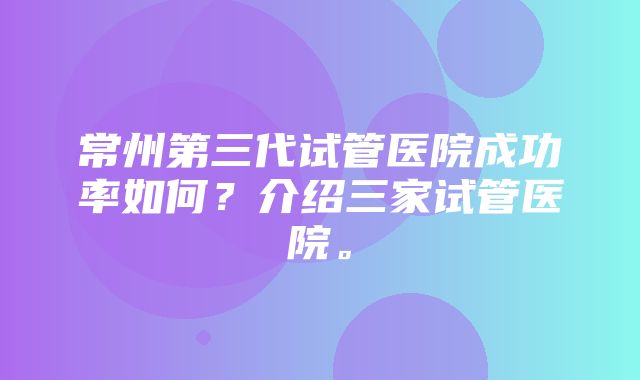 常州第三代试管医院成功率如何？介绍三家试管医院。