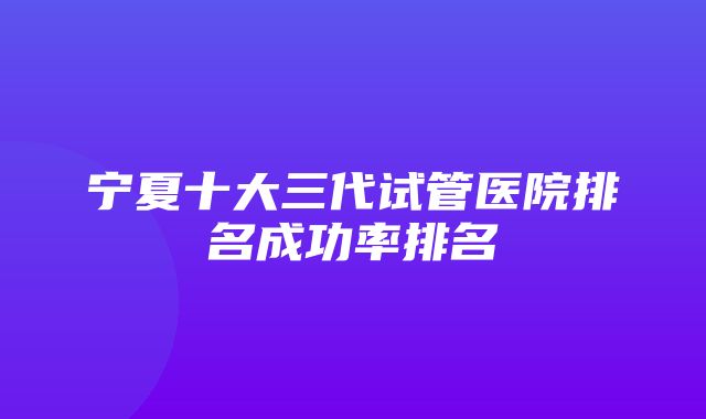 宁夏十大三代试管医院排名成功率排名