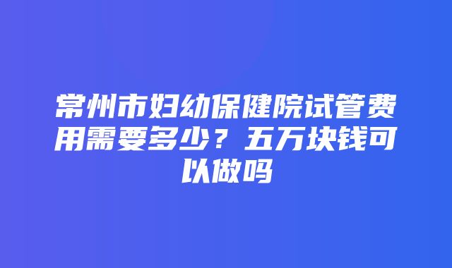 常州市妇幼保健院试管费用需要多少？五万块钱可以做吗