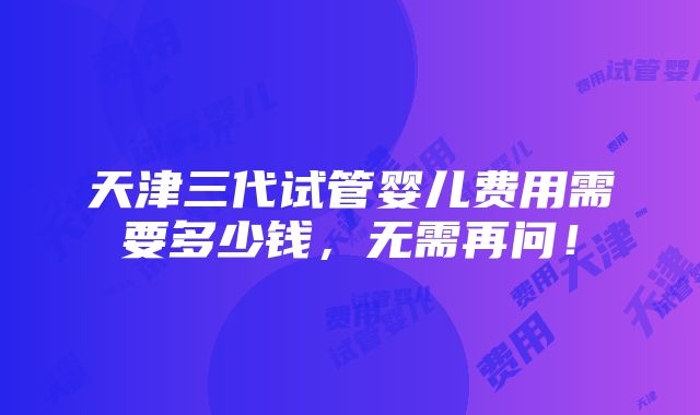 天津三代试管婴儿费用需要多少钱，无需再问！