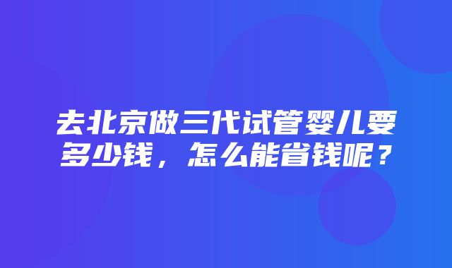 去北京做三代试管婴儿要多少钱，怎么能省钱呢？