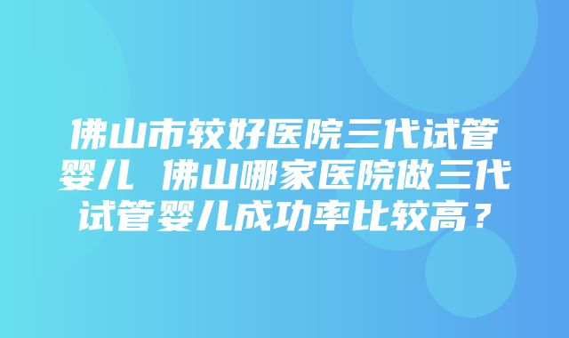 佛山市较好医院三代试管婴儿 佛山哪家医院做三代试管婴儿成功率比较高？