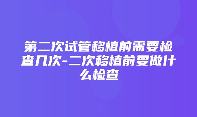 第二次试管移植前需要检查几次-二次移植前要做什么检查