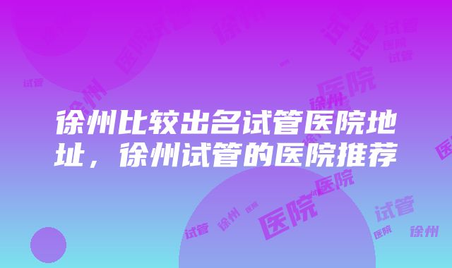 徐州比较出名试管医院地址，徐州试管的医院推荐