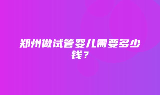 郑州做试管婴儿需要多少钱？