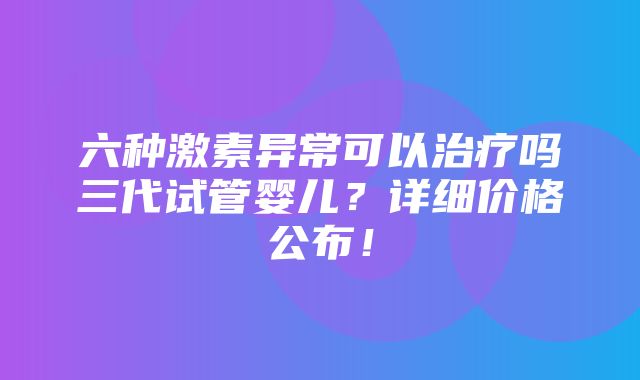 六种激素异常可以治疗吗三代试管婴儿？详细价格公布！