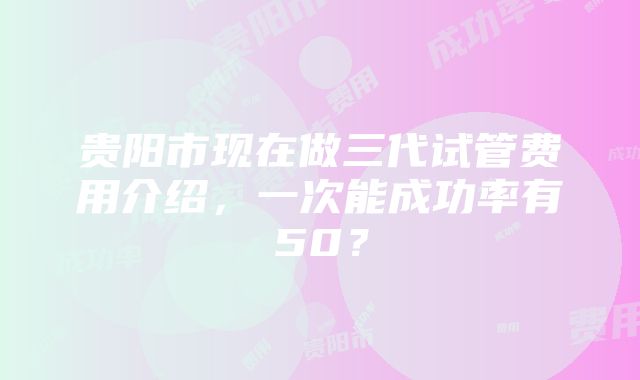 贵阳市现在做三代试管费用介绍，一次能成功率有50？