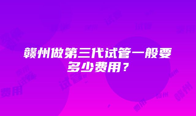 赣州做第三代试管一般要多少费用？