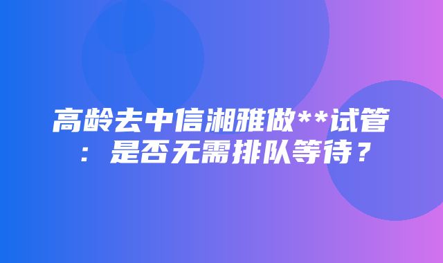 高龄去中信湘雅做**试管：是否无需排队等待？