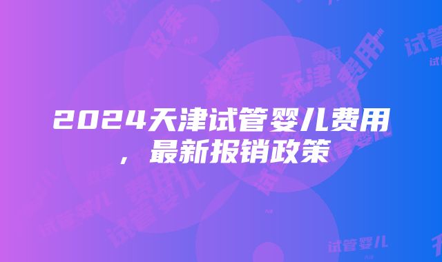 2024天津试管婴儿费用，最新报销政策