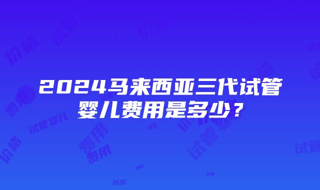 2024马来西亚三代试管婴儿费用是多少？