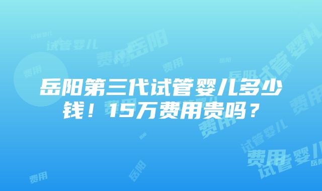 岳阳第三代试管婴儿多少钱！15万费用贵吗？