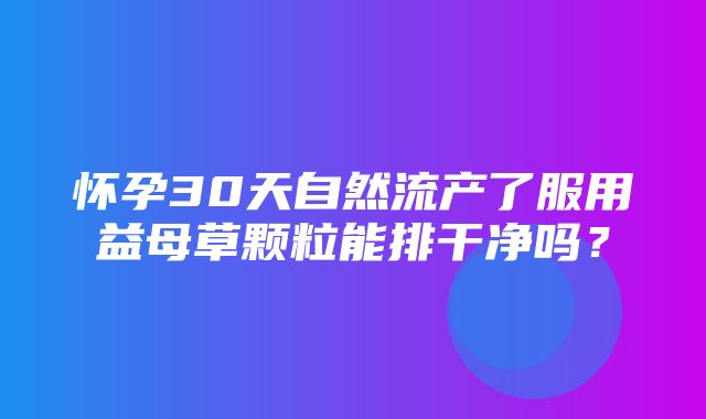 怀孕30天自然流产了服用益母草颗粒能排干净吗？