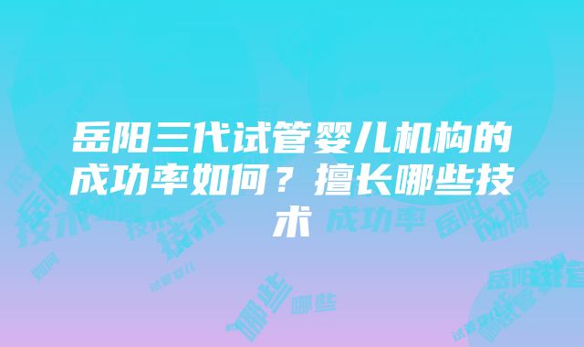 岳阳三代试管婴儿机构的成功率如何？擅长哪些技术