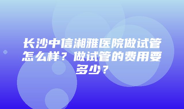 长沙中信湘雅医院做试管怎么样？做试管的费用要多少？