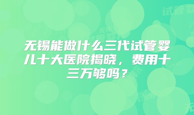 无锡能做什么三代试管婴儿十大医院揭晓，费用十三万够吗？