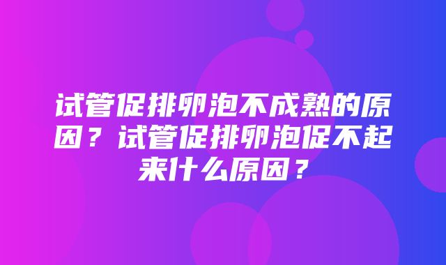 试管促排卵泡不成熟的原因？试管促排卵泡促不起来什么原因？