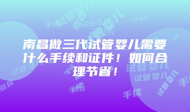 南昌做三代试管婴儿需要什么手续和证件！如何合理节省！