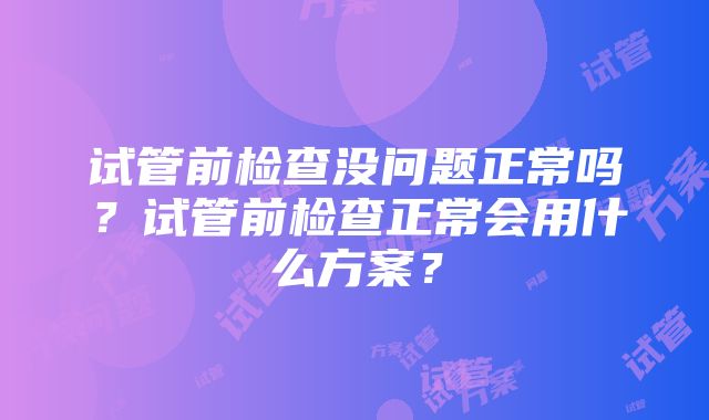 试管前检查没问题正常吗？试管前检查正常会用什么方案？