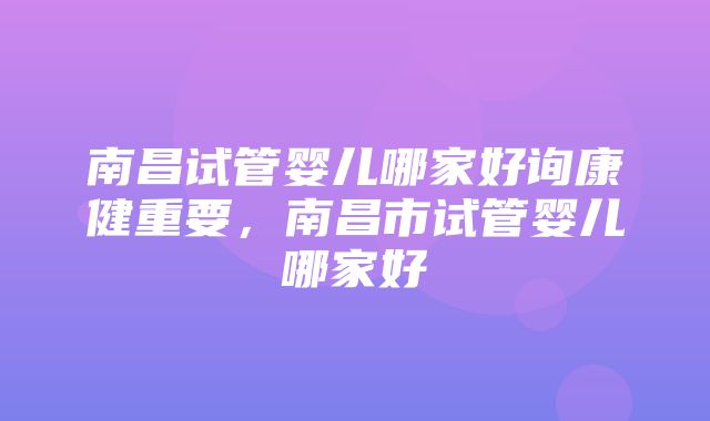 南昌试管婴儿哪家好询康健重要，南昌市试管婴儿哪家好