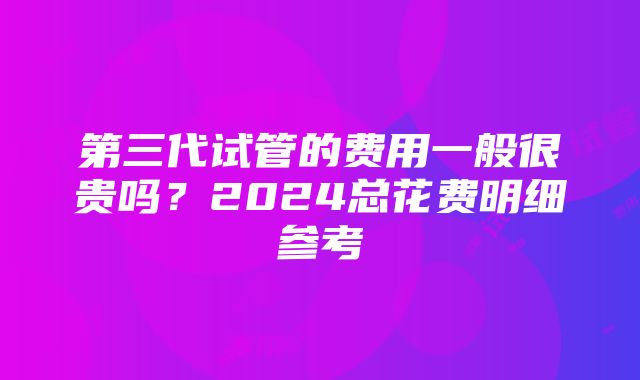 第三代试管的费用一般很贵吗？2024总花费明细参考