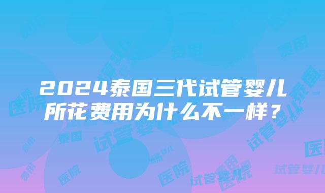 2024泰国三代试管婴儿所花费用为什么不一样？