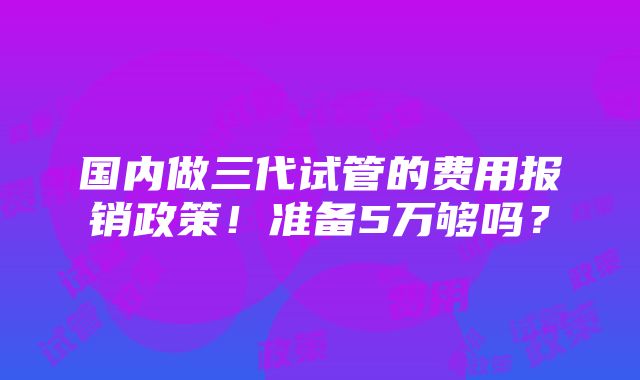 国内做三代试管的费用报销政策！准备5万够吗？