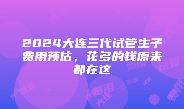 2024大连三代试管生子费用预估，花多的钱原来都在这