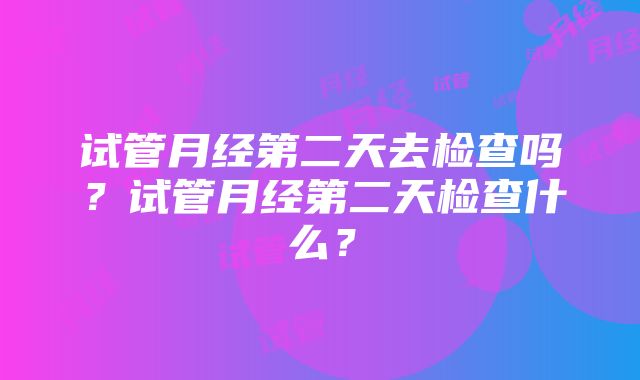 试管月经第二天去检查吗？试管月经第二天检查什么？