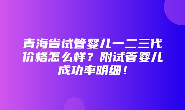 青海省试管婴儿一二三代价格怎么样？附试管婴儿成功率明细！