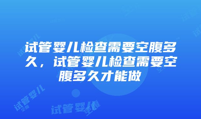 试管婴儿检查需要空腹多久，试管婴儿检查需要空腹多久才能做