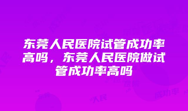 东莞人民医院试管成功率高吗，东莞人民医院做试管成功率高吗