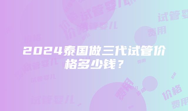 2024泰国做三代试管价格多少钱？