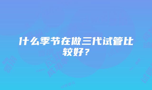 什么季节在做三代试管比较好？