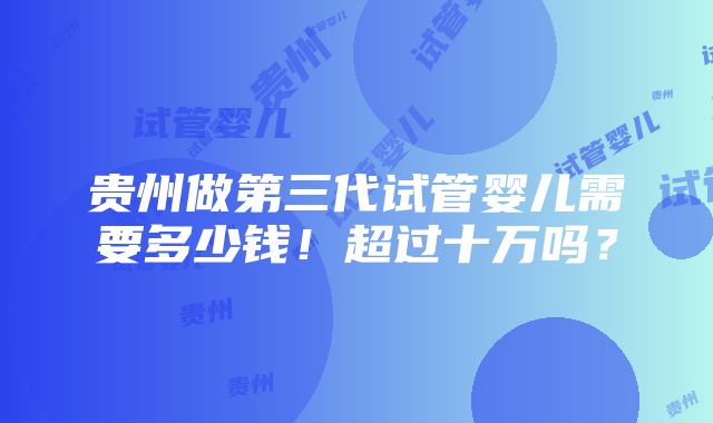 贵州做第三代试管婴儿需要多少钱！超过十万吗？