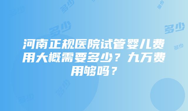 河南正规医院试管婴儿费用大概需要多少？九万费用够吗？