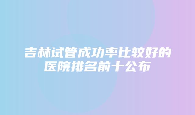 吉林试管成功率比较好的医院排名前十公布